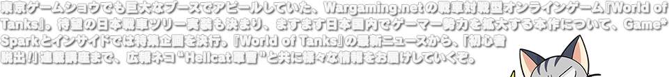 東京ゲームショウでも巨大なブースでアピールしていた、Wargaming.netの戦車対戦型オンラインゲーム『World of Tanks』。待望の日本戦車ツリー実装も決まり、ますます日本国内でゲーマー勢力を拡大する本作について、Game*Sparkとインサイドでは特集企画を決行。『World of Tanks』の最新ニュースから、「初心者脱出！」連載講座まで、広報ネコ“Hellcat軍曹”と共に様々な情報をお届けしていくぞ。